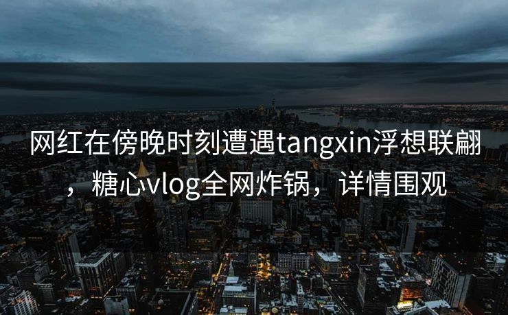 网红在傍晚时刻遭遇tangxin浮想联翩,糖心vlog全网炸锅,详情围观 网红在傍晚时刻遭遇tangxin浮想联翩,糖心vlog全网炸锅,详情围观