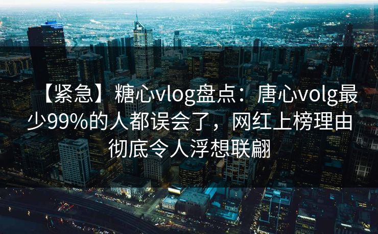 【紧急】糖心vlog盘点:唐心volg最少99%的人都误会了,网红上榜理由彻底令人浮想联翩 【紧急】糖心vlog盘点:唐心volg最少99%的人都误会了,网红上榜理由彻底令人浮想联翩