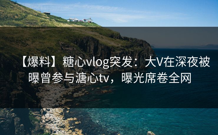【爆料】糖心vlog突发：大V在深夜被曝曾参与溏心tv，曝光席卷全网