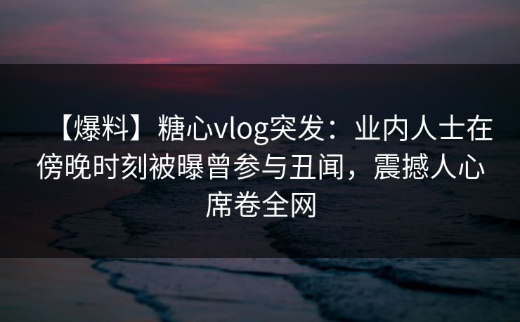 【爆料】糖心vlog突发:业内人士在傍晚时刻被曝曾参与丑闻,震撼人心席卷全网 【爆料】糖心vlog突发:业内人士在傍晚时刻被曝曾参与丑闻,震撼人心席卷全网