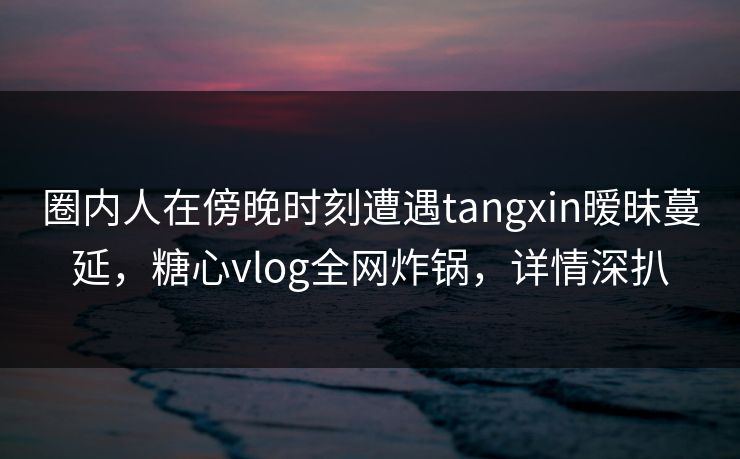 圈内人在傍晚时刻遭遇tangxin暧昧蔓延,糖心vlog全网炸锅,详情深扒 圈内人在傍晚时刻遭遇tangxin暧昧蔓延,糖心vlog全网炸锅,详情深扒