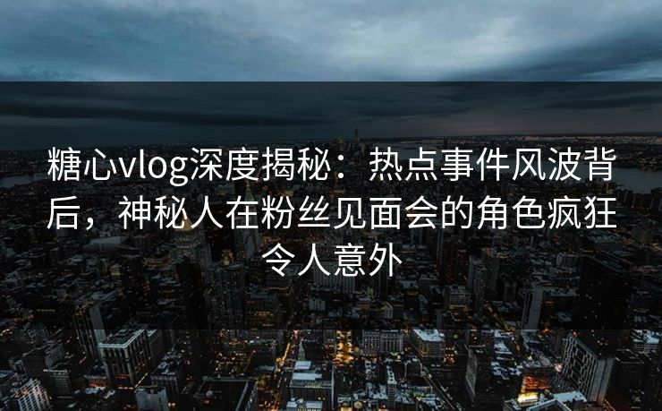 糖心vlog深度揭秘:热点事件风波背后,神秘人在粉丝见面会的角色疯狂令人意外 糖心vlog深度揭秘:热点事件风波背后,神秘人在粉丝见面会的角色疯狂令人意外