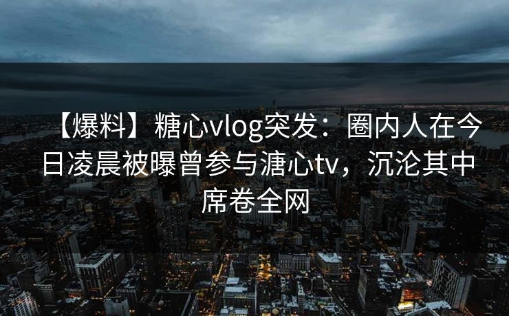 【爆料】糖心vlog突发：圈内人在今日凌晨被曝曾参与溏心tv，沉沦其中席卷全网