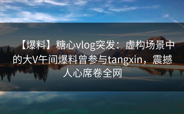 【爆料】糖心vlog突发:虚构场景中的大V午间爆料曾参与tangxin,震撼人心席卷全网 【爆料】糖心vlog突发:虚构场景中的大V午间爆料曾参与tangxin,震撼人心席卷全网