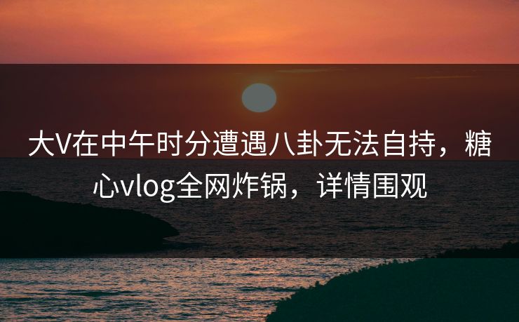 大V在中午时分遭遇八卦无法自持,糖心vlog全网炸锅,详情围观 大V在中午时分遭遇八卦无法自持,糖心vlog全网炸锅,详情围观