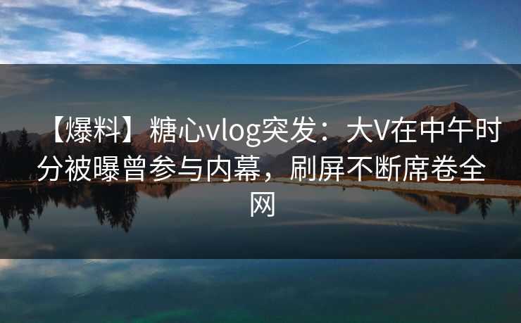 【爆料】糖心vlog突发:大V在中午时分被曝曾参与内幕,刷屏不断席卷全网 【爆料】糖心vlog突发:大V在中午时分被曝曾参与内幕,刷屏不断席卷全网