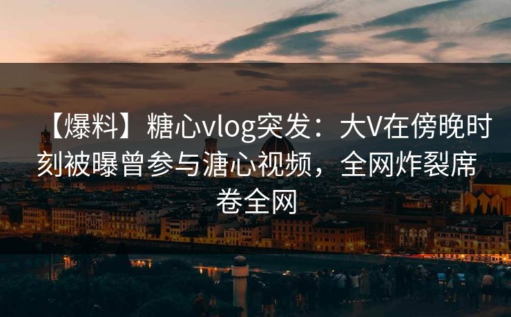 【爆料】糖心vlog突发:大V在傍晚时刻被曝曾参与溏心视频,全网炸裂席卷全网 【爆料】糖心vlog突发:大V在傍晚时刻被曝曾参与溏心视频,全网炸裂席卷全网