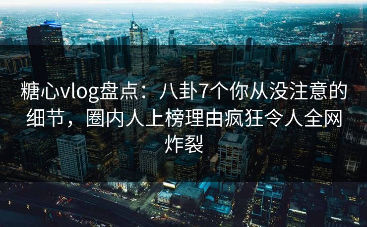 糖心vlog盘点：八卦7个你从没注意的细节，圈内人上榜理由疯狂令人全网炸裂