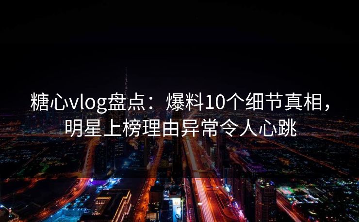 糖心vlog盘点：爆料10个细节真相，明星上榜理由异常令人心跳