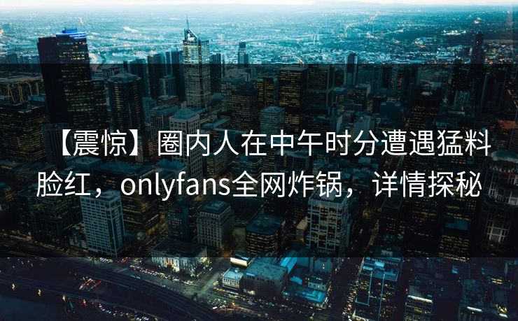 【震惊】圈内人在中午时分遭遇猛料脸红,onlyfans全网炸锅,详情探秘 【震惊】圈内人在中午时分遭遇猛料脸红,onlyfans全网炸锅,详情探秘