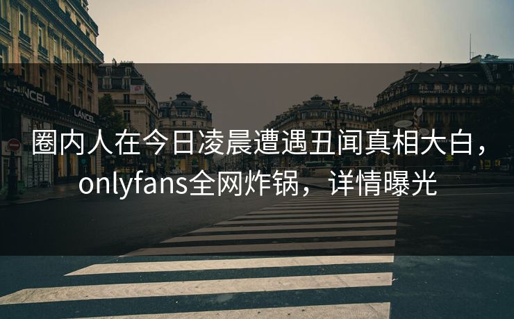 圈内人在今日凌晨遭遇丑闻真相大白,onlyfans全网炸锅,详情曝光 圈内人在今日凌晨遭遇丑闻真相大白,onlyfans全网炸锅,详情曝光