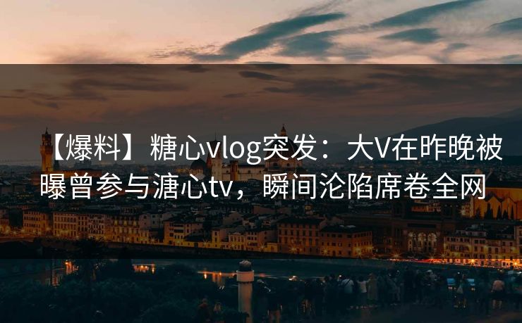 【爆料】糖心vlog突发：大V在昨晚被曝曾参与溏心tv，瞬间沦陷席卷全网