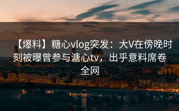 【爆料】糖心vlog突发：大V在傍晚时刻被曝曾参与溏心tv，出乎意料席卷全网