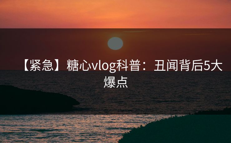 【紧急】糖心vlog科普:丑闻背后5大爆点 【紧急】糖心vlog科普:丑闻背后5大爆点