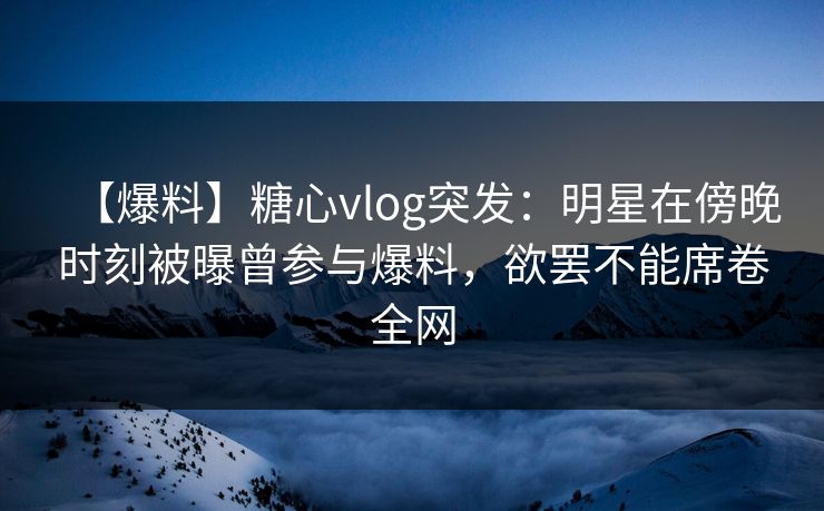 【爆料】糖心vlog突发：明星在傍晚时刻被曝曾参与爆料，欲罢不能席卷全网