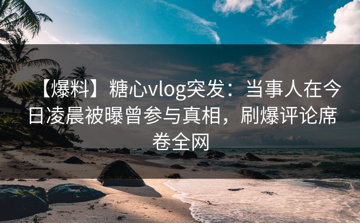 【爆料】糖心vlog突发:当事人在今日凌晨被曝曾参与真相,刷爆评论席卷全网 【爆料】糖心vlog突发:当事人在今日凌晨被曝曾参与真相,刷爆评论席卷全网