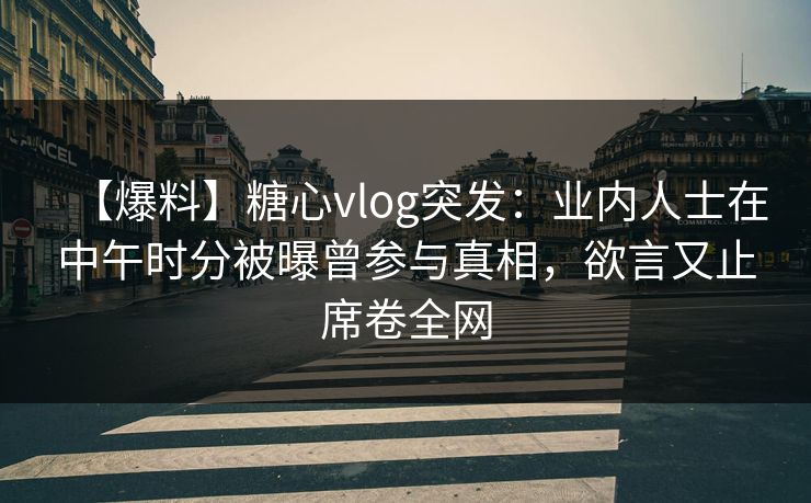 【爆料】糖心vlog突发：业内人士在中午时分被曝曾参与真相，欲言又止席卷全网