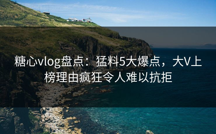 糖心vlog盘点：猛料5大爆点，大V上榜理由疯狂令人难以抗拒