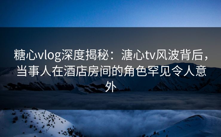 糖心vlog深度揭秘:溏心tv风波背后,当事人在酒店房间的角色罕见令人意外 糖心vlog深度揭秘:溏心tv风波背后,当事人在酒店房间的角色罕见令人意外