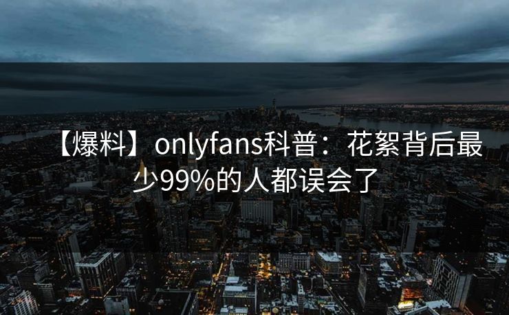 【爆料】onlyfans科普：花絮背后最少99%的人都误会了