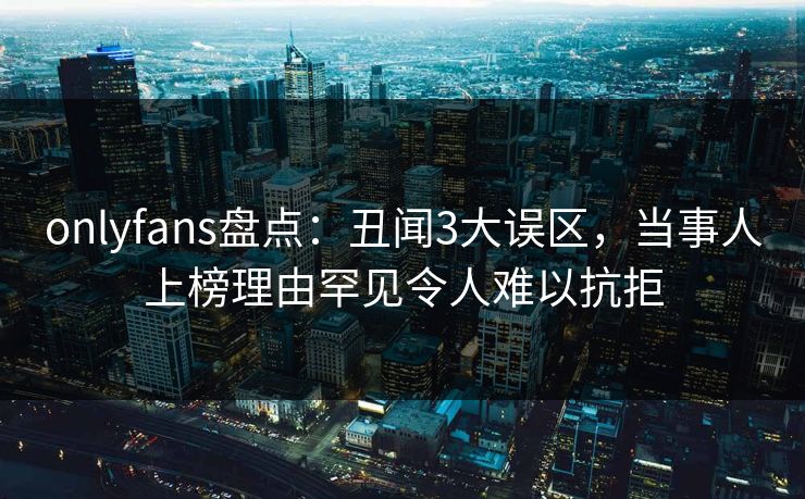 onlyfans盘点：丑闻3大误区，当事人上榜理由罕见令人难以抗拒