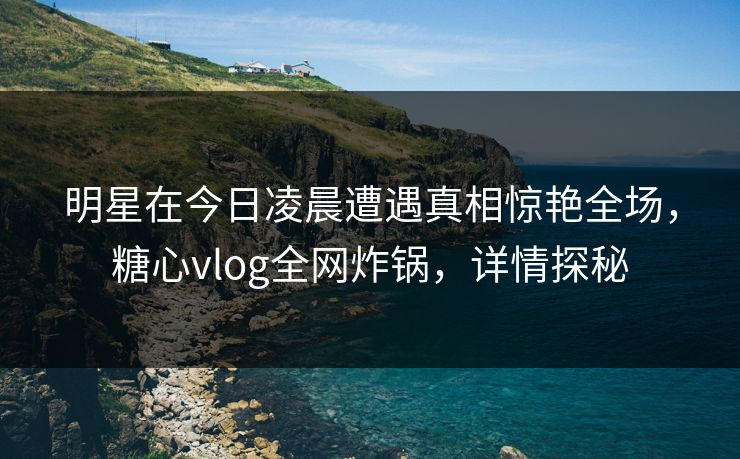 明星在今日凌晨遭遇真相惊艳全场，糖心vlog全网炸锅，详情探秘