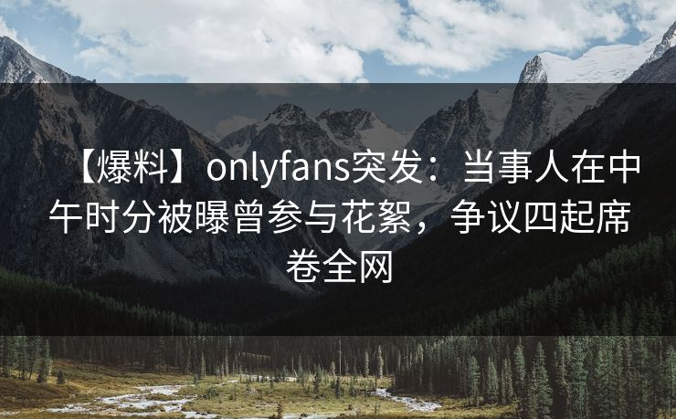 【爆料】onlyfans突发：当事人在中午时分被曝曾参与花絮，争议四起席卷全网