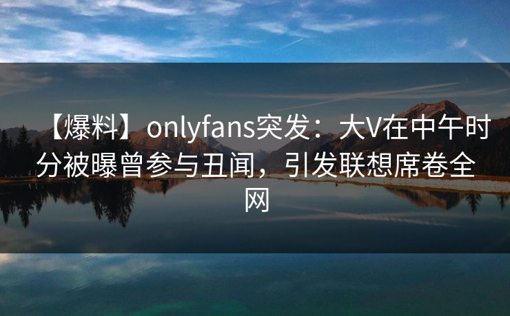 【爆料】onlyfans突发：大V在中午时分被曝曾参与丑闻，引发联想席卷全网