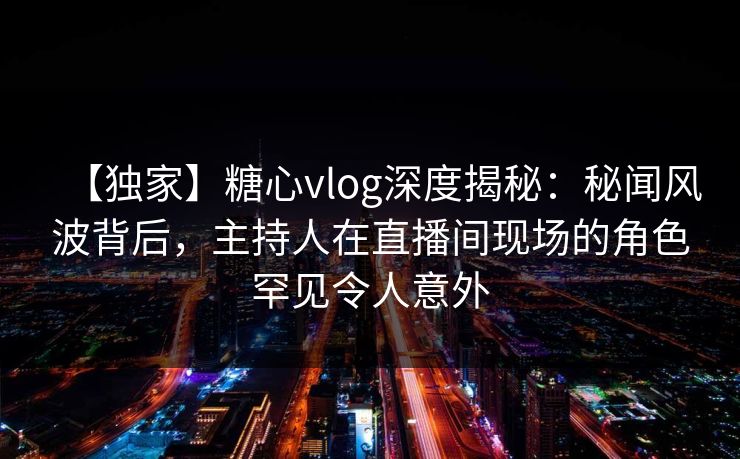 【独家】糖心vlog深度揭秘:秘闻风波背后,主持人在直播间现场的角色罕见令人意外 【独家】糖心vlog深度揭秘:秘闻风波背后,主持人在直播间现场的角色罕见令人意外