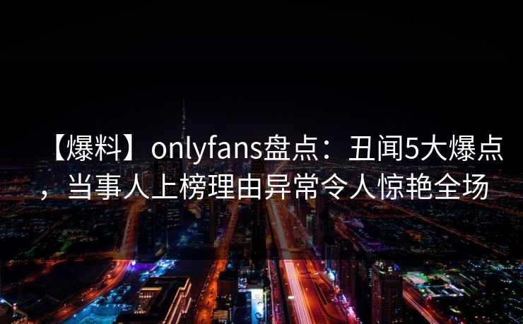 【爆料】onlyfans盘点:丑闻5大爆点,当事人上榜理由异常令人惊艳全场 【爆料】onlyfans盘点:丑闻5大爆点,当事人上榜理由异常令人惊艳全场