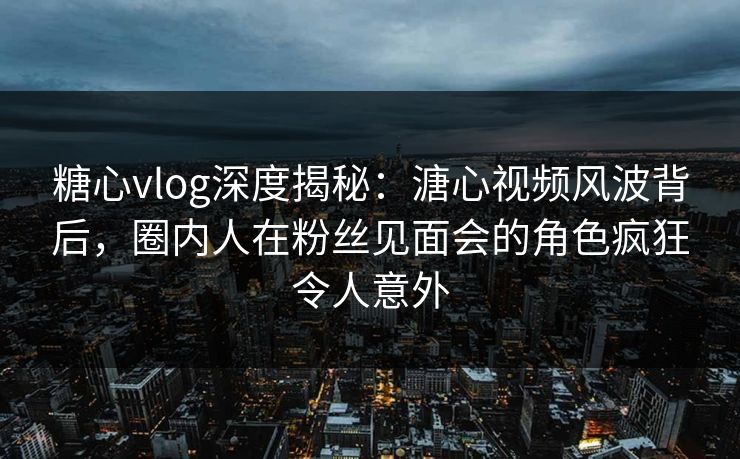 糖心vlog深度揭秘:溏心视频风波背后,圈内人在粉丝见面会的角色疯狂令人意外 糖心vlog深度揭秘:溏心视频风波背后,圈内人在粉丝见面会的角色疯狂令人意外