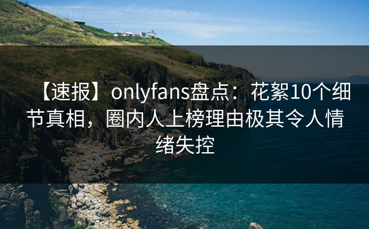 【速报】onlyfans盘点：花絮10个细节真相，圈内人上榜理由极其令人情绪失控