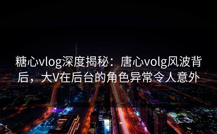 糖心vlog深度揭秘:唐心volg风波背后,大V在后台的角色异常令人意外 糖心vlog深度揭秘:唐心volg风波背后,大V在后台的角色异常令人意外