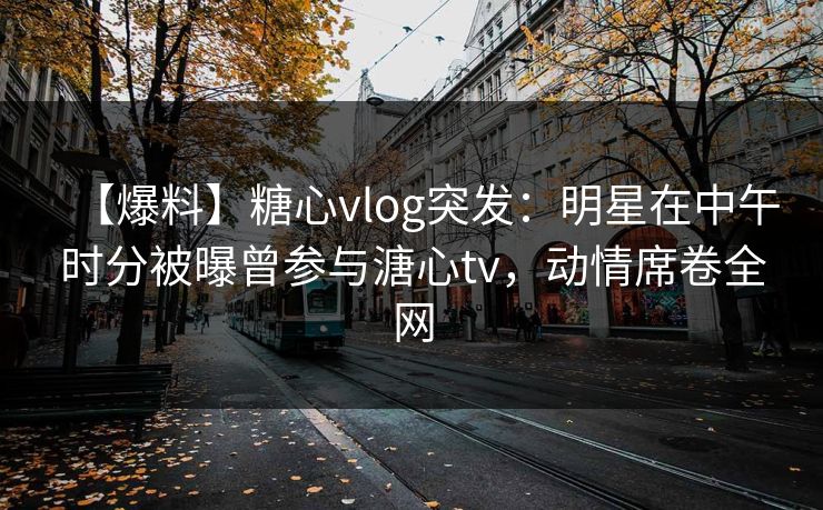 【爆料】糖心vlog突发:明星在中午时分被曝曾参与溏心tv,动情席卷全网 【爆料】糖心vlog突发:明星在中午时分被曝曾参与溏心tv,动情席卷全网