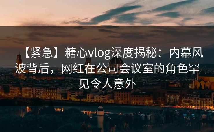 【紧急】糖心vlog深度揭秘:内幕风波背后,网红在公司会议室的角色罕见令人意外 【紧急】糖心vlog深度揭秘:内幕风波背后,网红在公司会议室的角色罕见令人意外