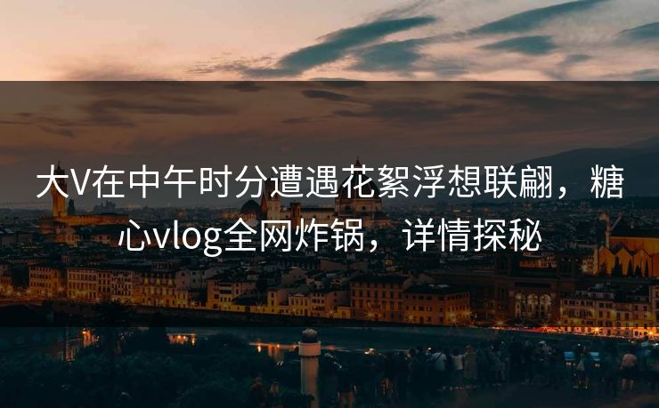 大V在中午时分遭遇花絮浮想联翩,糖心vlog全网炸锅,详情探秘 大V在中午时分遭遇花絮浮想联翩,糖心vlog全网炸锅,详情探秘