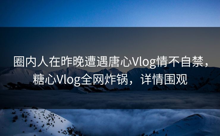圈内人在昨晚遭遇唐心Vlog情不自禁,糖心Vlog全网炸锅,详情围观 圈内人在昨晚遭遇唐心Vlog情不自禁,糖心Vlog全网炸锅,详情围观