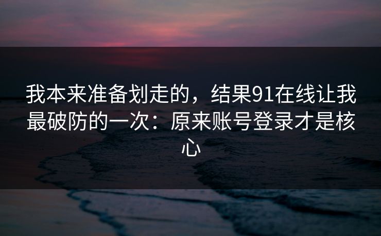 我本来准备划走的，结果91在线让我最破防的一次：原来账号登录才是核心