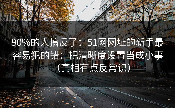 90%的人搞反了：51网网址的新手最容易犯的错：把清晰度设置当成小事（真相有点反常识）