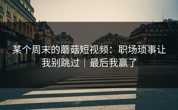 某个周末的蘑菇短视频：职场琐事让我别跳过｜最后我赢了