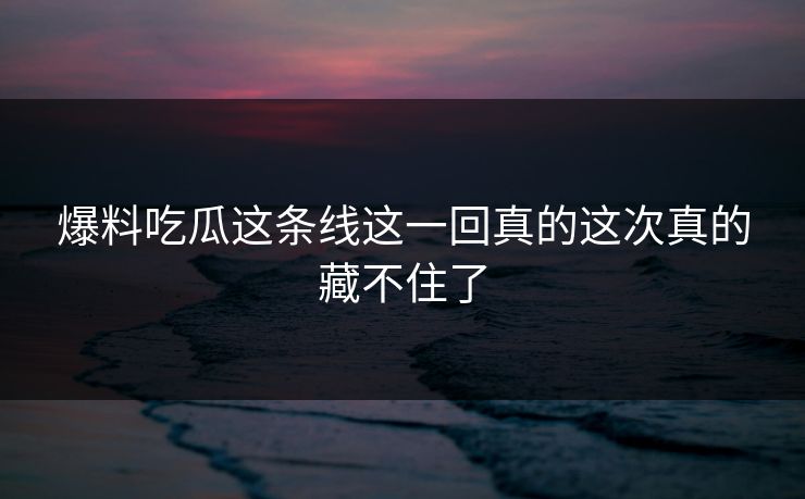 爆料吃瓜这条线这一回真的这次真的藏不住了