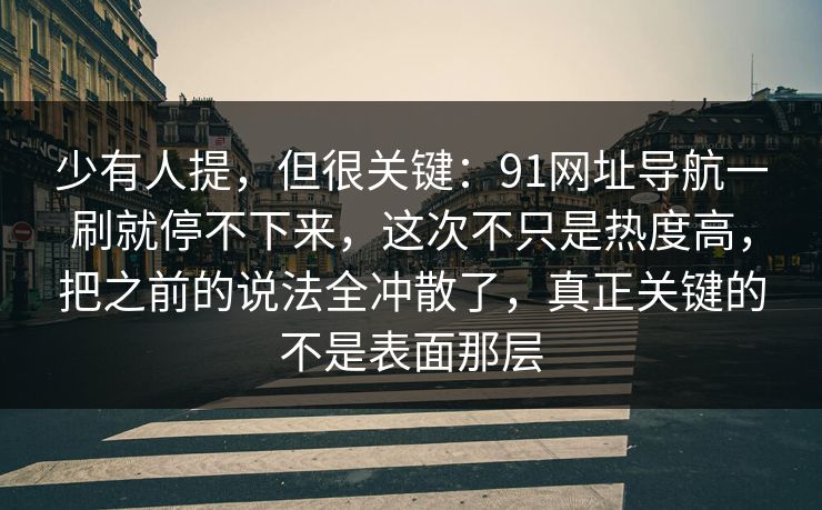 少有人提，但很关键：91网址导航一刷就停不下来，这次不只是热度高，把之前的说法全冲散了，真正关键的不是表面那层