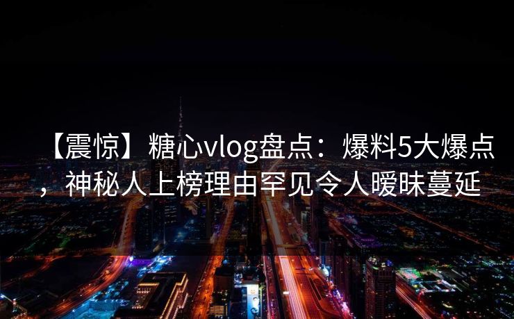 【震惊】糖心vlog盘点：爆料5大爆点，神秘人上榜理由罕见令人暧昧蔓延