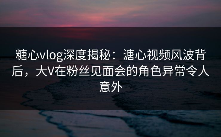 糖心vlog深度揭秘：溏心视频风波背后，大V在粉丝见面会的角色异常令人意外