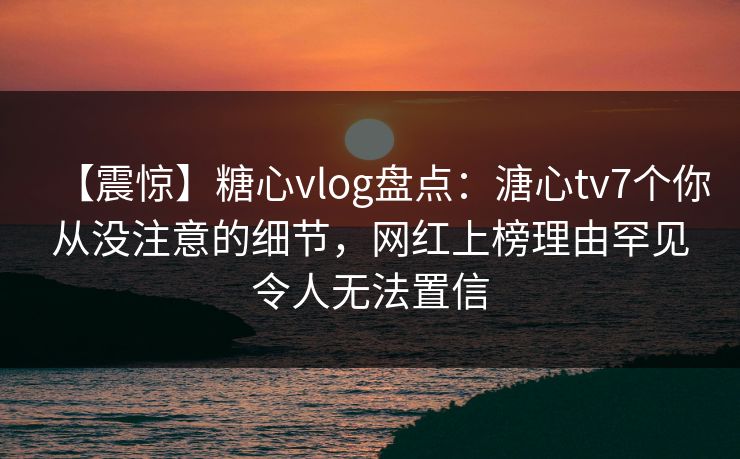 【震惊】糖心vlog盘点：溏心tv7个你从没注意的细节，网红上榜理由罕见令人无法置信