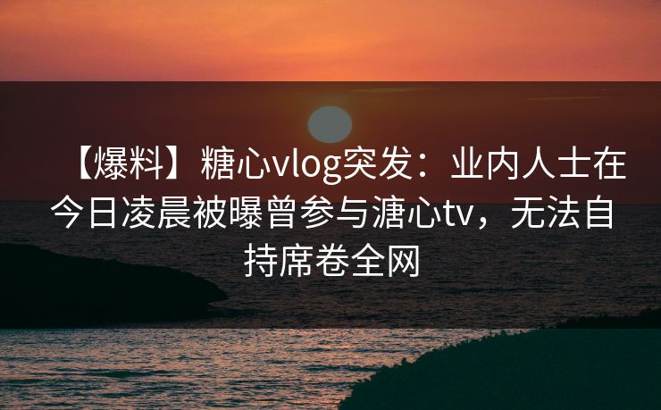 【爆料】糖心vlog突发：业内人士在今日凌晨被曝曾参与溏心tv，无法自持席卷全网