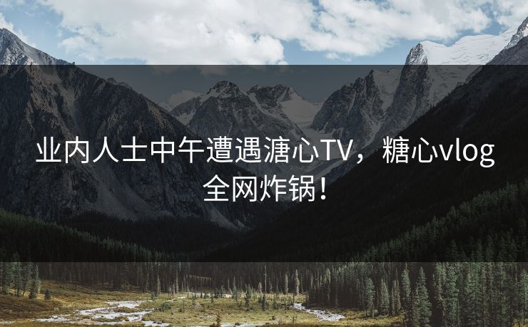 业内人士中午遭遇溏心TV,糖心vlog全网炸锅! 业内人士中午遭遇溏心TV,糖心vlog全网炸锅!