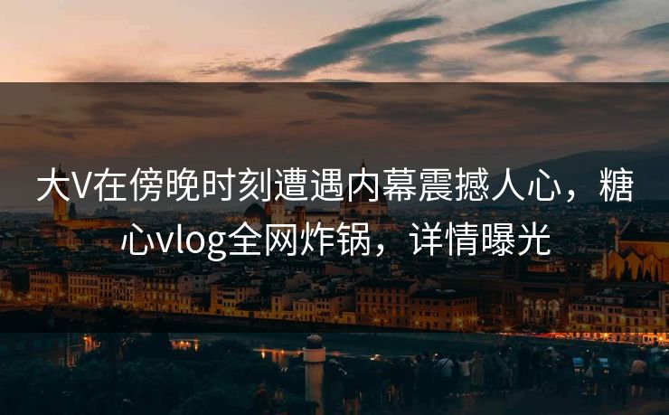 大V在傍晚时刻遭遇内幕震撼人心,糖心vlog全网炸锅,详情曝光 大V在傍晚时刻遭遇内幕震撼人心,糖心vlog全网炸锅,详情曝光