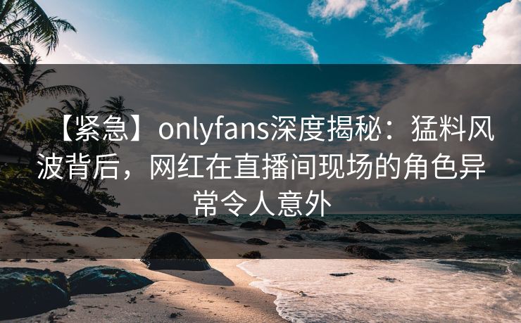 【紧急】onlyfans深度揭秘:猛料风波背后,网红在直播间现场的角色异常令人意外 【紧急】onlyfans深度揭秘:猛料风波背后,网红在直播间现场的角色异常令人意外