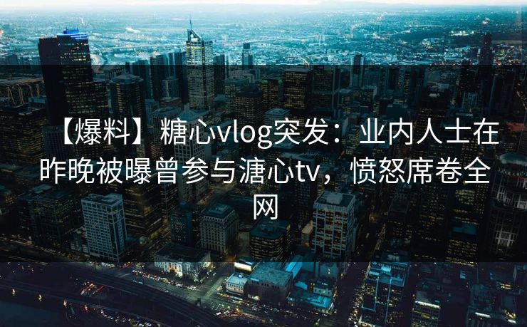 【爆料】糖心vlog突发:业内人士在昨晚被曝曾参与溏心tv,愤怒席卷全网 【爆料】糖心vlog突发:业内人士在昨晚被曝曾参与溏心tv,愤怒席卷全网